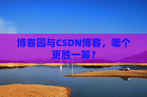 博客园与CSDN博客，哪个更胜一筹？